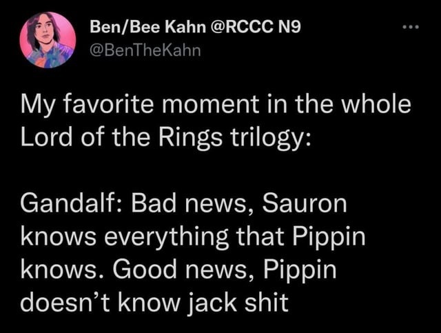 My favorite moment in the whole Lord of the Rings trilogy:

Gandalf: Bad news, Sauron knows everything that Pippin knows. Good news, Pippin doesn’t know jack shit