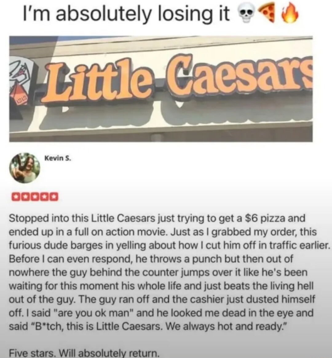 I'm absolutely losing it 💀🍕🔥
Stopped into this Little Caesars just trying to get a $6 pizza and ended up in a full on action movie. I grabbed my order, this furious dude barges in yelling about how I cut him off in traffic earlier. Before I can even respond, he throws a punch but then out of nowhere the guy behind the counter jumps over it like he'