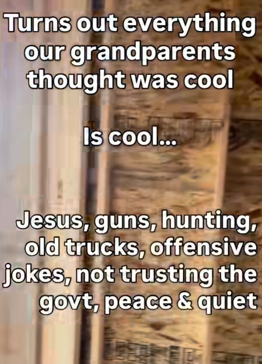 Turns out everything our grandparents thought was cool is cool... Jesus, guns, hunting, old trucks, offensive jokes, not trusting the govt, peace & quiet