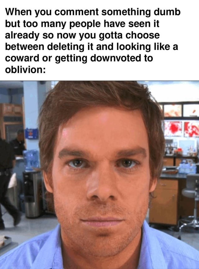When you comment something dumb but too many people have seen it already so now you gotta choose between deleting it and looking like a coward or getting downvoted to oblivion.