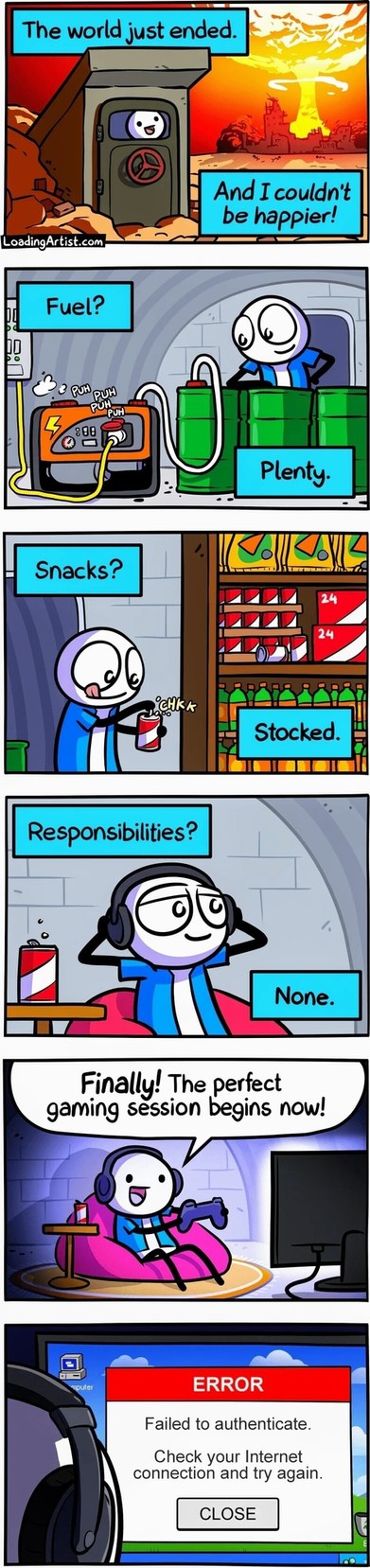 The world just ended. And I couldn't be happier! Fuel? Plenty. Snacks? Stocked. Responsibilities? None. Finally! The perfect gaming session begins now! ERROR: Failed to authenticate. Check your Internet connection and try again.