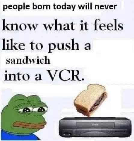 people born today will never know what it feels like to push a sandwich into a VCR.