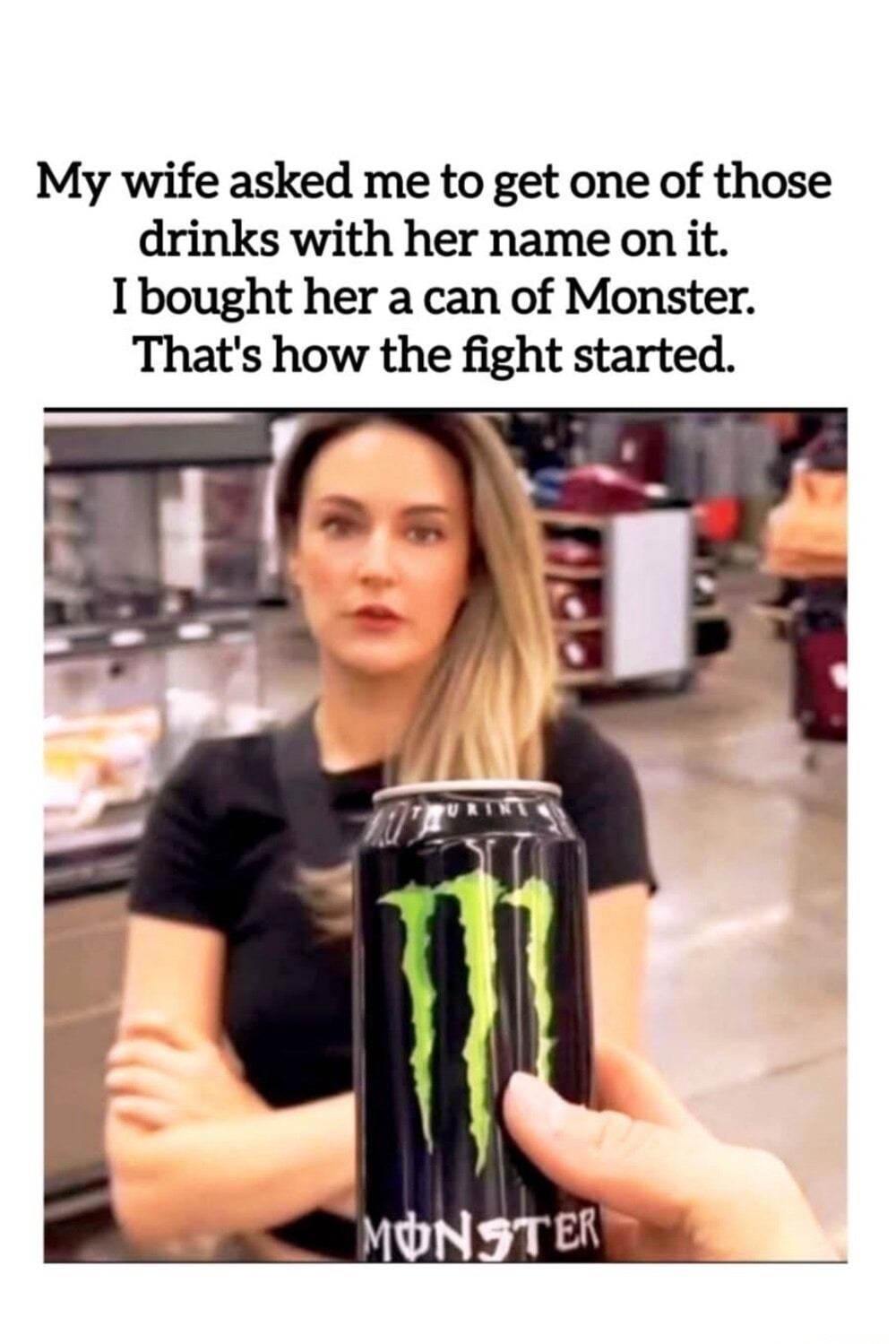 My wife asked me to get one of those drinks with her name on it. I bought her a can of Monster. That's how the fight started.