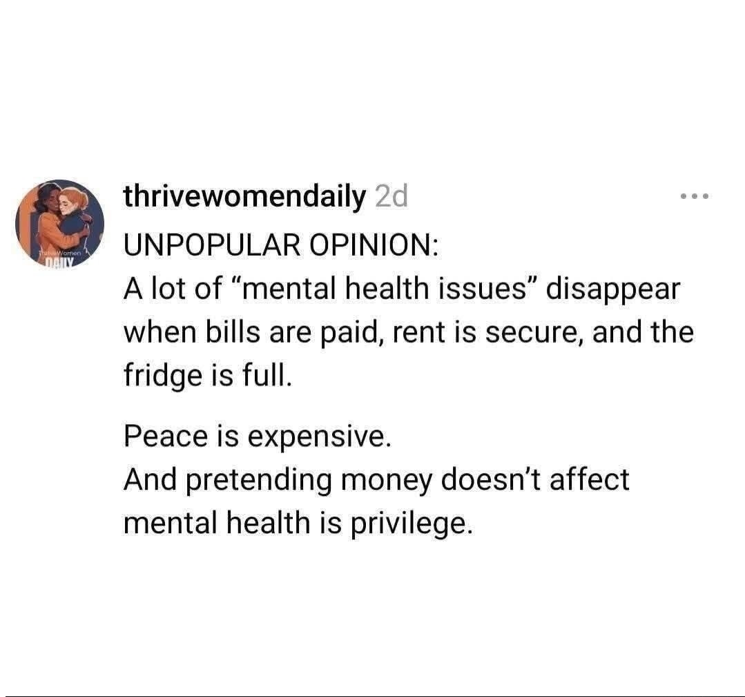 UNPOPULAR OPINION:
A lot of “mental health issues” disappear when bills are paid, rent is secure, and the fridge is full.
Peace is expensive.
And pretending money doesn't affect mental health is privilege.