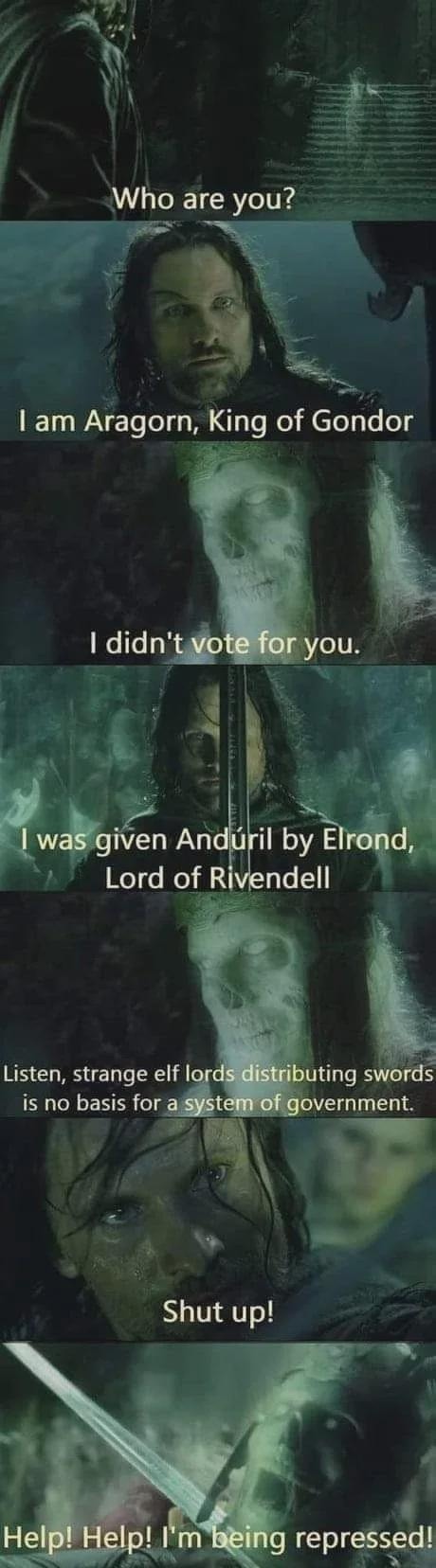 Who are you?
I am Aragorn, King of Gondor
I didn't vote for you.
I was given Andúril by Elrond, Lord of Rivendell
Listen, strange elf lords distributing swords is no basis for a system of government.
Shut up!
Help! Help! I'm being repressed!