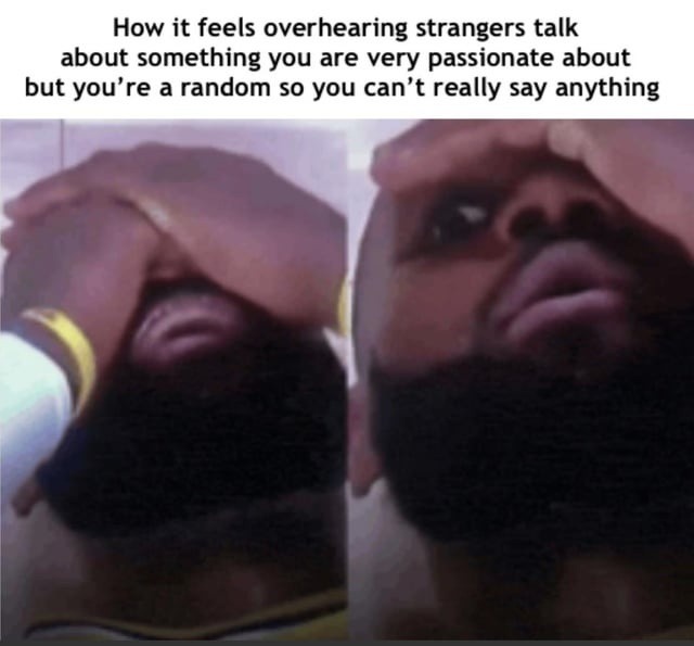 How it feels overhearing strangers talk about something you are very passionate about but you're a random so you can't really say anything