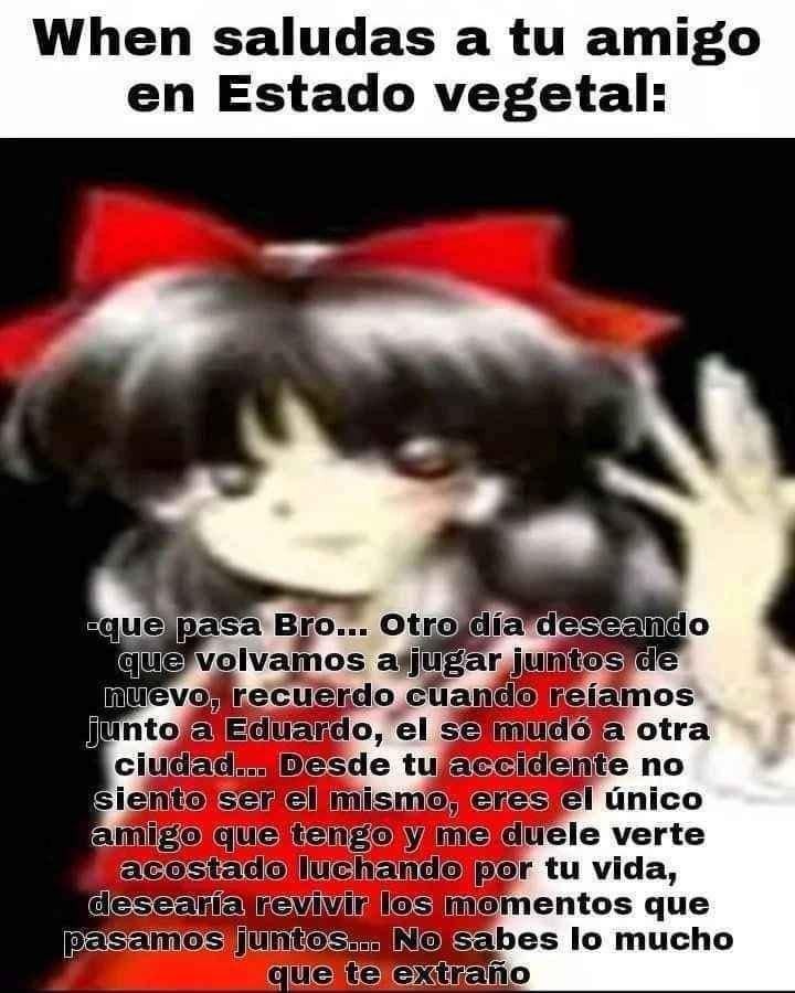 When saludas a tu amigo en Estado vegetal:

-que pasa Bro... Otro dia deseando que volvamos a jugar juntos de nuevo, recuerdo cuando reíamos junto a Eduardo, el se mudó a otra ciudad... Desde tu accidente no siento ser el mismo, eres el unico amigo que tengo y me duele verte acostada luchando por tu vida, desearía revivir los momentos que pasamos j