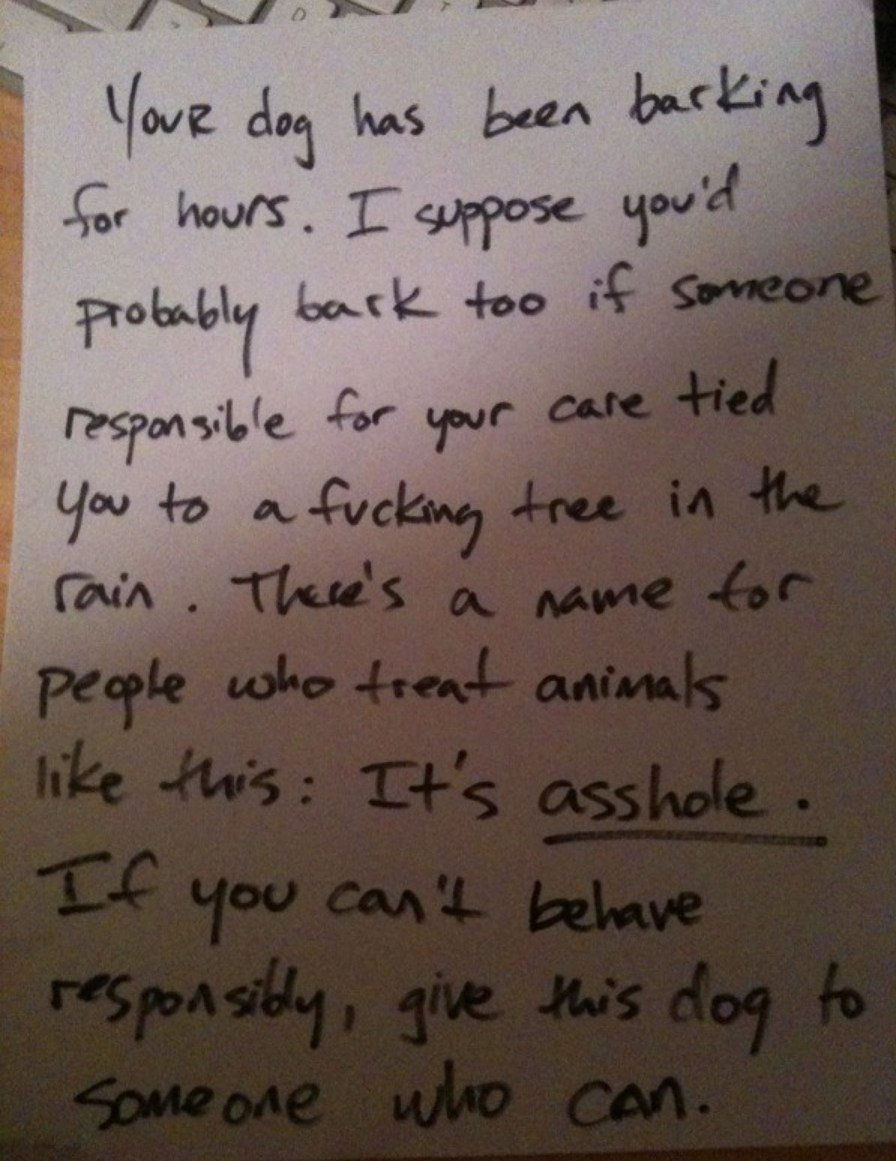Your dog has been barking for hours. I suppose you'd probably bark too if someone responsible for your care tied you to a fucking tree in the rain. There's a name for people who treat animals like this: It's asshole. If you can't behave responsibly, give this dog to someone who can.
