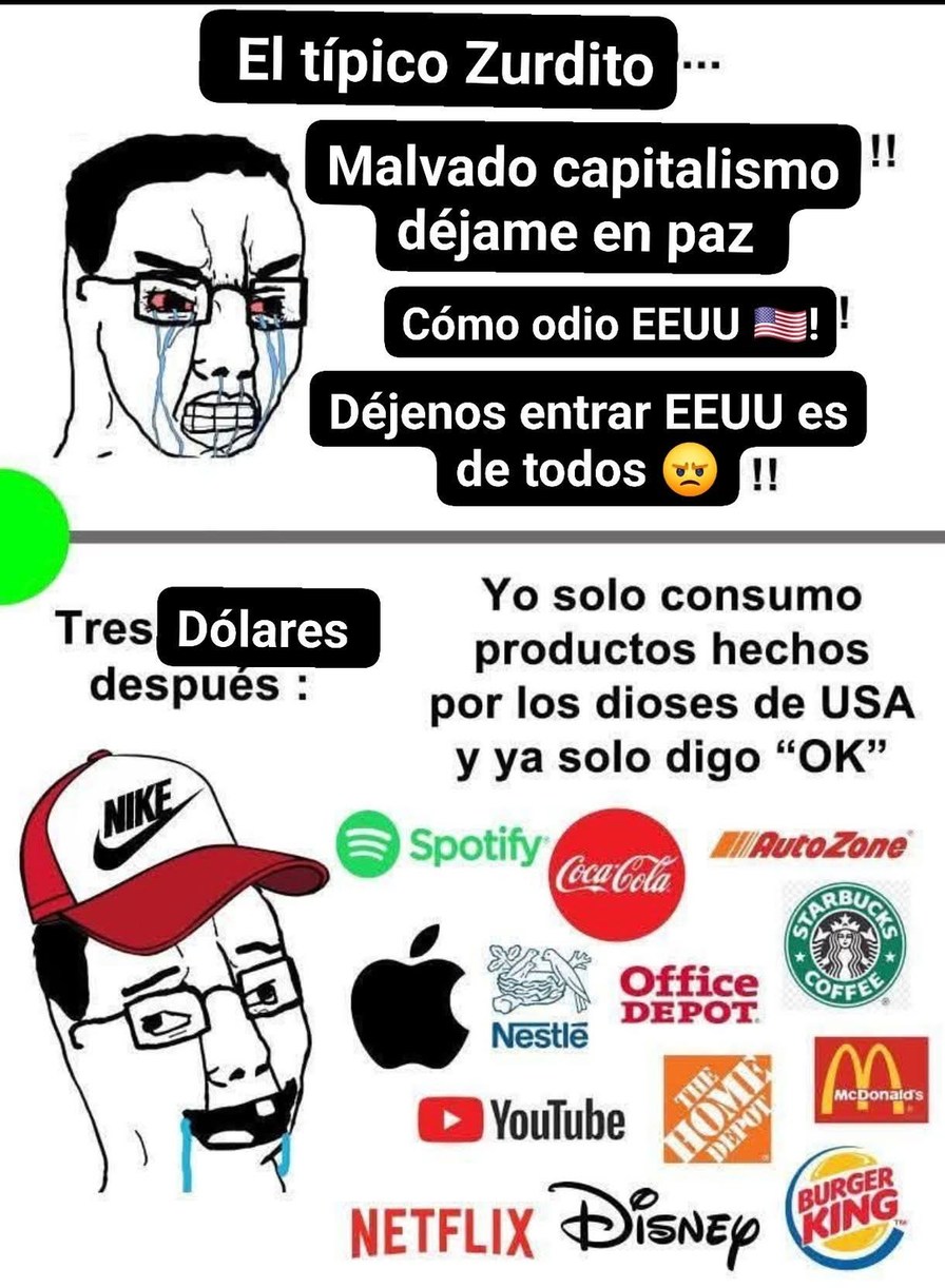 El típico Zurdito...\nMalvado capitalismo déjame en paz\nCómo odio EEUU 🇺🇸\nDéjenos entrar EE.UU es de todos 😡!!\n\nTres después :\nDólares\nYo solo consumo productos hechos por los dioses de USA y ya solo digo “OK”\nLOGOS: Nike, Spotify, Coca-Cola, AutoZone, Starbucks, Apple, Nestlé, Office Depot, YouTube, Netflix, Disney, McDonald’s, Burger King,