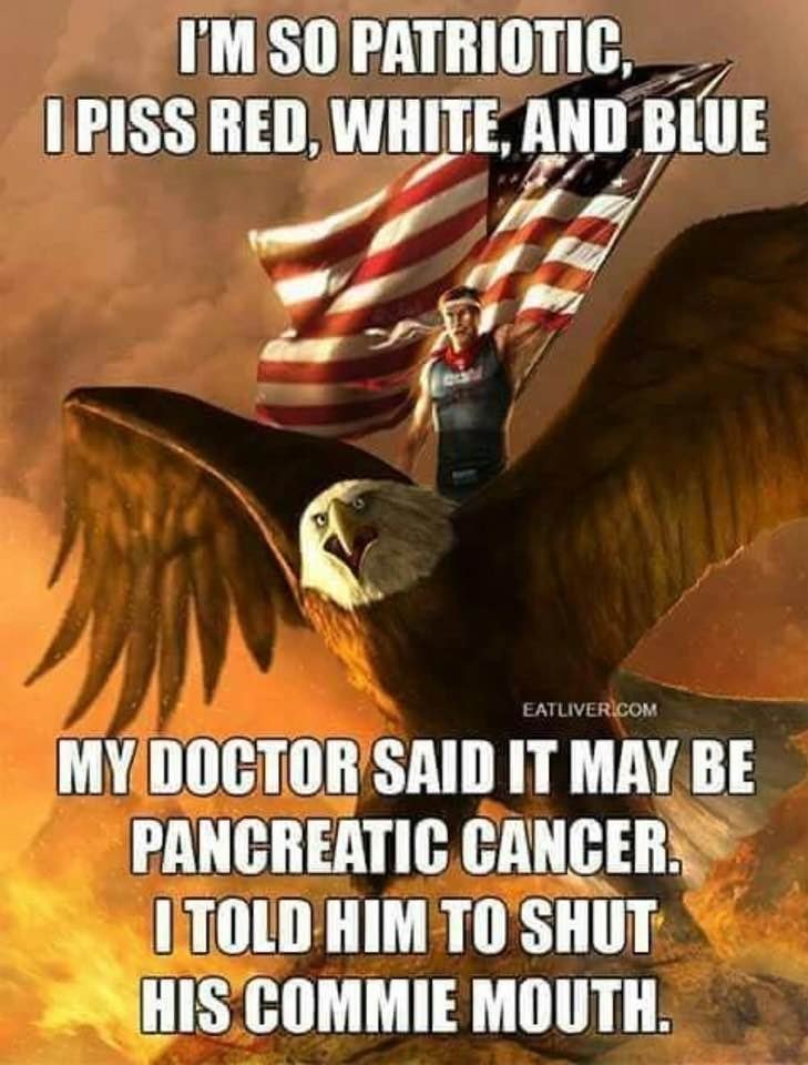 I'M SO PATRIOTIC, I PISS RED, WHITE, AND BLUE
MY DOCTOR SAID IT MAY BE PANCREATIC CANCER. I TOLD HIM TO SHUT HIS COMMIE MOUTH.