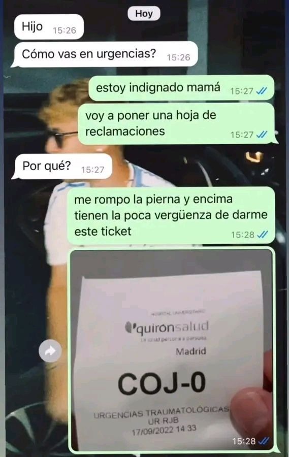 Hijo
Cómo vas en urgencias?
estoy indignado mamá
voy a poner una hoja de reclamaciones
Por qué?
me rompo la pierna y encima tienen la poca vergüenza de darme este ticket
[image: ticket] Quirón salud Madrid COJ-O URGENCIAS TRAUMATOLOGICAS UR RJB 17/08/2022 14:33