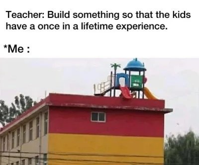 Teacher: Build something so that the kids have a once in a lifetime experience. *Me :