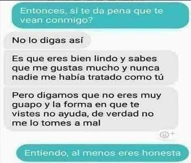 Entonces, si te da pena que te vean conmigo?

No lo digas así
Es que eres bien lindo y sabes que me gustas mucho y nunca nadie me había tratado como tú
Pero digamos que no eres muy guapo y la forma en que te vistes no ayuda, de verdad no me lo tomes a mal

Entiendo, al menos eres honesta