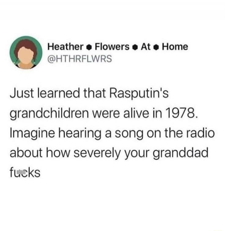 Just learned that Rasputin's grandchildren were alive in 1978. Imagine hearing a song on the radio about how severely your granddad fucks
