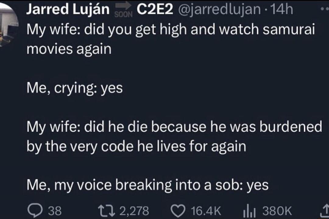 Jarred Luján @jarredlujan 14h
My wife: did you get high and watch samurai movies again
Me, crying: yes
My wife: did he die because he was burdened by the very code he lives for again
Me, my voice breaking into a sob: yes