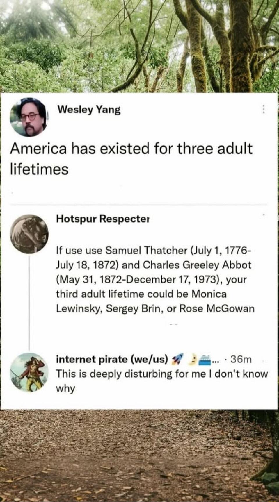America has existed for three adult lifetimes

Hotspur Respector
If use use Samuel Thatcher (July 1, 1776-July 18, 1872) and Charles Greeley Abbot (May 31, 1872-December 17, 1973), your third adult lifetime could be Monica Lewinsky, Sergey Brin, or Rose McGowan

internet pirate (we/us) 🚀📡🌊
This is deeply disturbing for me I don't know why