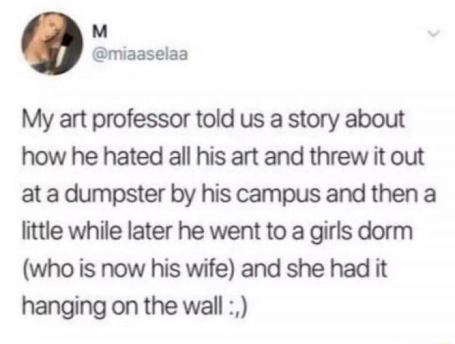 My art professor told us a story about how he hated all his art and threw it out at a dumpster by his campus and then a little while later he went to a girls dorm (who is now his wife) and she had it hanging on the wall :).