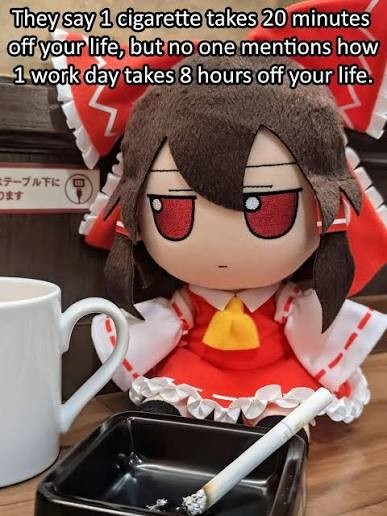 They say 1 cigarette takes 20 minutes off your life, but no one mentions how 1 work day takes 8 hours off your life.