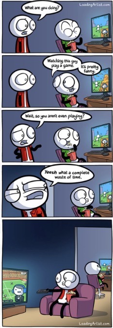 What are you doing?
Watching this guy play a game. It's pretty funny.
Wait, so you aren't even playing?
Yeesh what a complete waste of time.