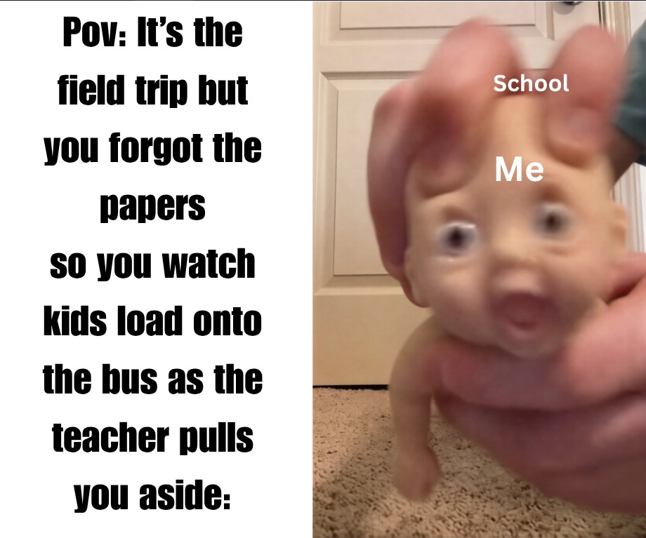 Pov: It's the field trip but you forgot the papers so you watch kids load onto the bus as the teacher pulls you aside:

School
Me