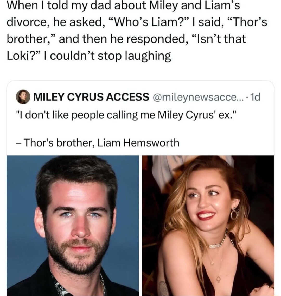 When I told my dad about Miley and Liam’s divorce, he asked, “Who’s Liam?” I said, “Thor’s brother,” and then he responded, “Isn’t that Loki?” I couldn’t stop laughing

MILEY CYRUS ACCESS @mileynewscc... 1d
