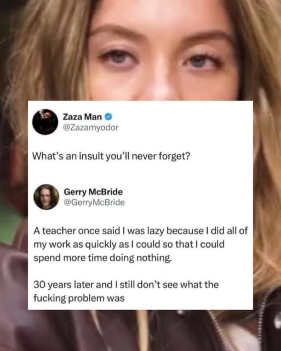 What’s an insult you’ll never forget?

A teacher once said I was lazy because I did all of my work as quickly as I could so that I could spend more time doing nothing.

30 years later and I still don’t see what the fucking problem was