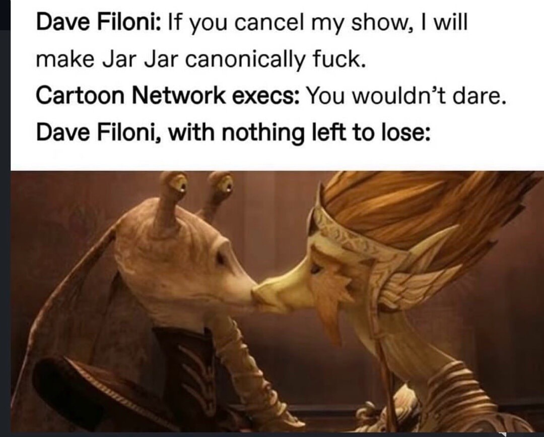 Dave Filoni: If you cancel my show, I will make Jar Jar canonically fuck. Cartoon Network execs: You wouldn’t dare. Dave Filoni, with nothing left to lose: