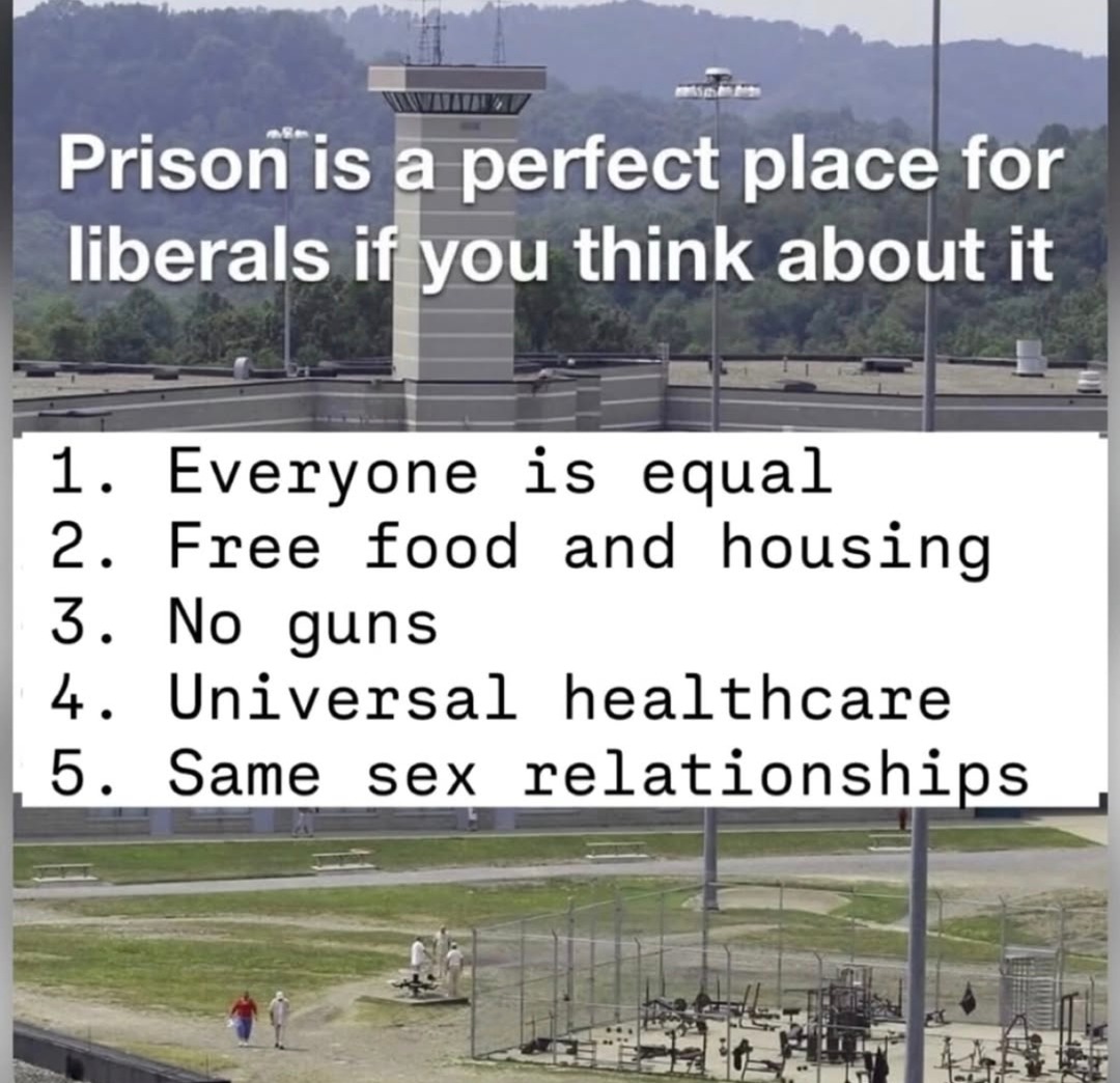 Prison is a perfect place for liberals if you think about it
1. Everyone is equal
2. Free food and housing
3. No guns
4. Universal healthcare
5. Same sex relationships