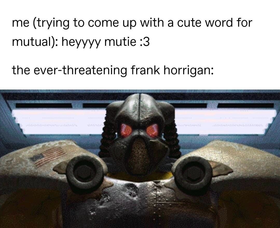 me (trying to come up with a cute word for mutual): heyyyy mutie :3

the ever-threatening frank horrigan: