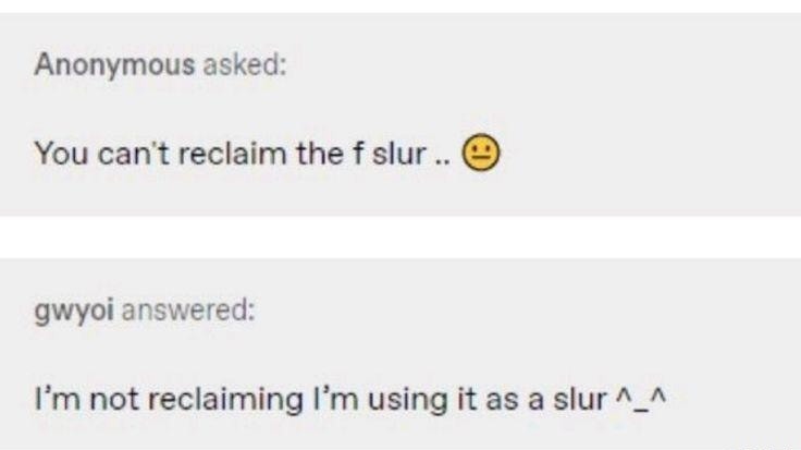 Anonymous asked: You can't reclaim the f slur .. 😕 gwyoi answered: I’m not reclaiming I’m using it as a slur ^_^ Session ID: 14096.