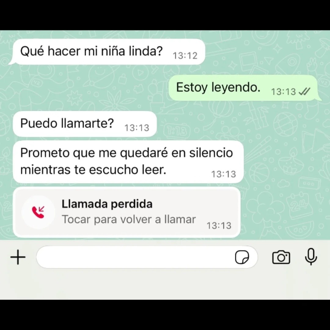 Qué hacer mi niña linda?
Estoy leyendo.
Puedo llamarte?
Prometo que me quedaré en silencio mientras te escucho leer.
Llamada perdida
Tocar para volver a llamar