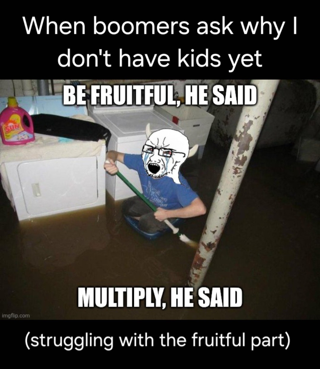 When boomers ask why I don't have kids yet BE FRUITFUL, HE SAID MULTIPLY, HE SAID (struggling with the fruitful part)