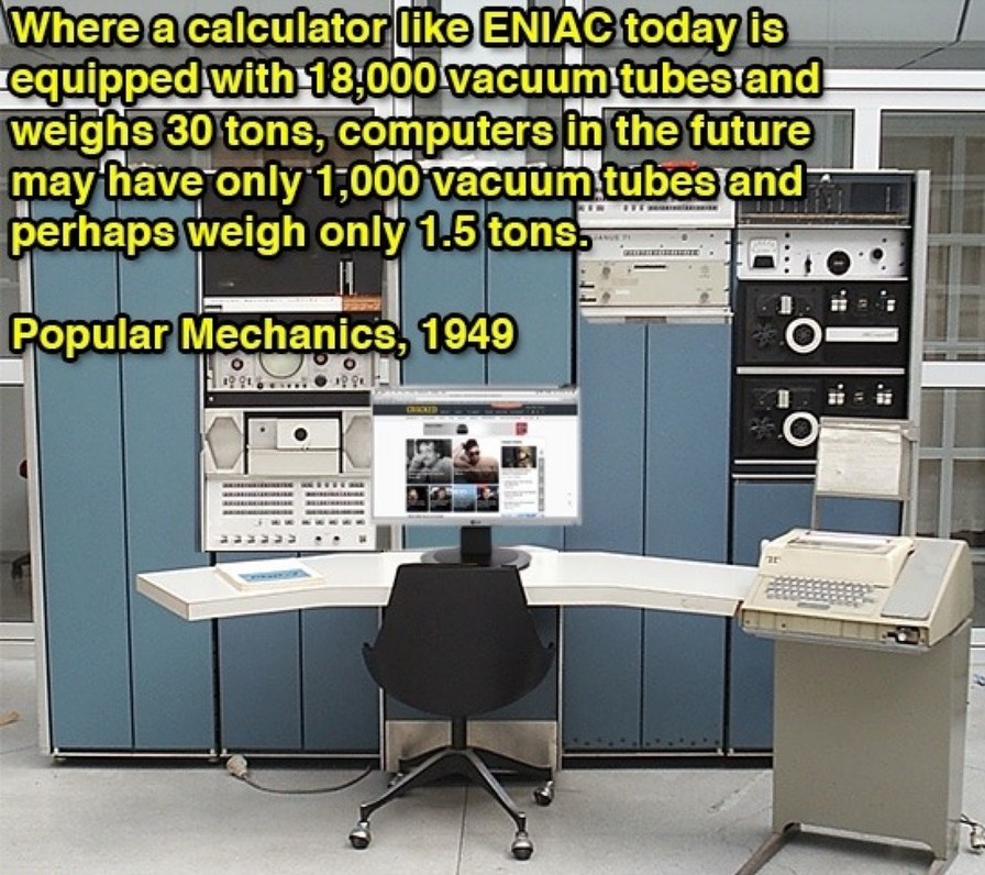 Where a calculator like ENIAC today is equipped with 18,000 vacuum tubes and weighs 30 tons, computers in the future may have only 1,000 vacuum tubes and perhaps weigh only 1.5 tons. Popular Mechanics, 1949