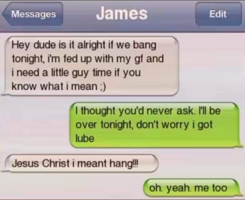 Hey dude is it alright if we bang tonight, i'm fed up with my gf and i need a little guy time if you know what i mean ;)
I thought you'd never ask. I'll be over tonight, don't worry i got lube
Jesus Christ i meant hang!!!
oh, yeah, me too
