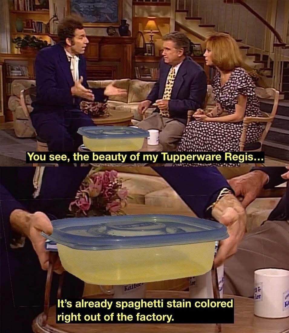 You see, the beauty of my Tupperware Regis... It's already spaghetti stain colored right out of the factory.