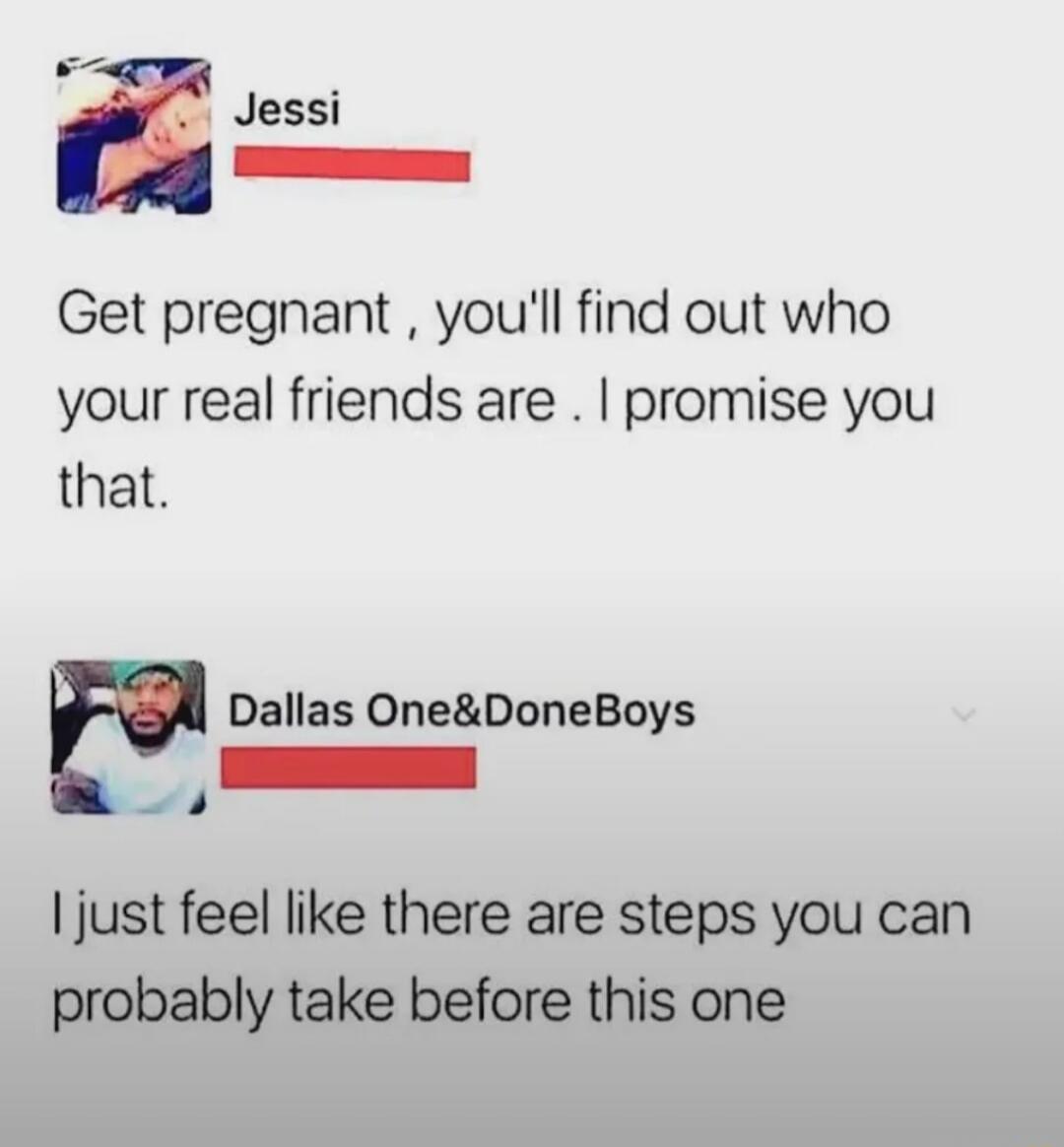 Get pregnant , youll find out who your real friends are . I promise you that. I just feel like there are steps you can probably take before this one