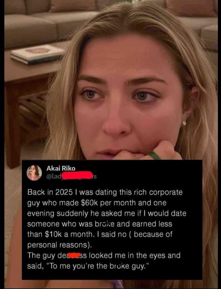 Back in 2025 I was dating this rich corporate guy who made $60k per month and one evening suddenly he asked me if I would date someone who was broke and earned less than $10k a month. I said no (because of personal reasons). The guy then looked me in the eyes and said, 