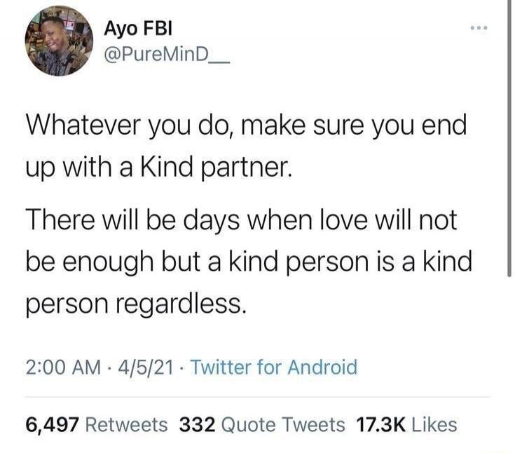 Whatever you do, make sure you end up with a Kind partner. There will be days when love will not be enough but a kind person is a kind person regardless.