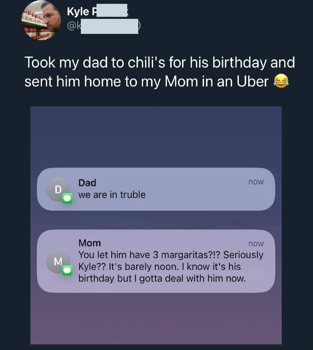 Took my dad to chili's for his birthday and sent him home to my Mom in an Uber 😂

Dad: we are in trouble now
Mom: You let him have 3 margaritas?!? Seriously Kyle?? It's barely noon. I know it's his birthday but I gotta deal with him now.
