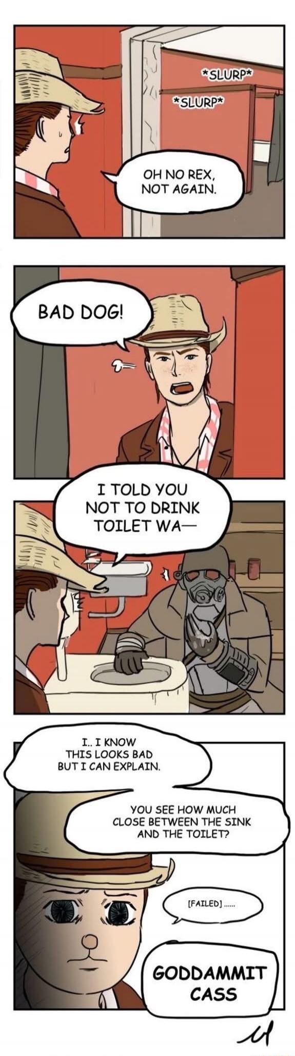 SLURP SLURP. OH NO REX, NOT AGAIN. BAD DOG! I TOLD YOU NOT TO DRINK TOILET WA— I KNOW THIS LOOKS BAD BUT I CAN EXPLAIN. YOU SEE HOW MUCH CLOSE BETWEEN THE SINK AND THE TOILET? (FAILED) GODDAMMIT CASS
