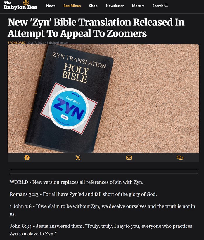 New 'Zyn' Bible Translation Released In Attempt To Appeal To Zoomers

World - New version replaces all references of sin with Zyn.
Romans 3:23 - For all have Zyn'ed and fall short of the glory of God.
1 John 1:8 - If we claim to be without Zyn, we deceive ourselves and the truth is not in us.
John 8:34 - Jesus answered them, 