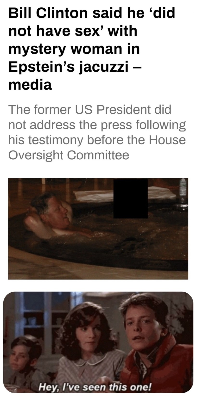 Bill Clinton said he ‘did not have sex’ with mystery woman in Epstein’s jacuzzi – media The former US President did not address the press following his testimony before the House Oversight Committee Hey, I’ve seen this one!