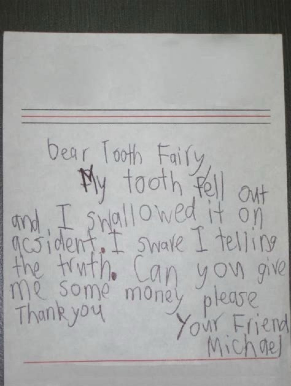 Dear Tooth Fairy,
My tooth fell out and I swallowed it on accident. I swear I'm telling the truth. Can you give me some money please. Thank you
Your Friend
Michael