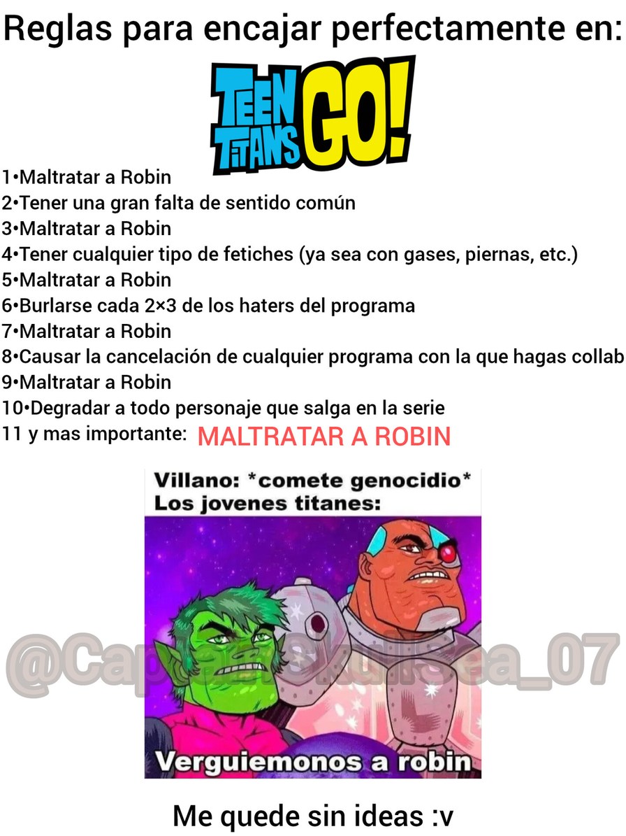 Reglas para encajar perfectamente en: TEEN TITANS GO! 
1• Maltratar a Robin 
2• Tener una gran falta de sentido común 
3• Maltratar a Robin 
4• Tener cualquier tipo de fetiches (ya sea con gases, piernas, etc.) 
5• Maltratar a Robin 
6• Burlarse cada 2x3 de los haters del programa 
7• Maltratar a Robin 
8• Causar la cancelación de cualquier program