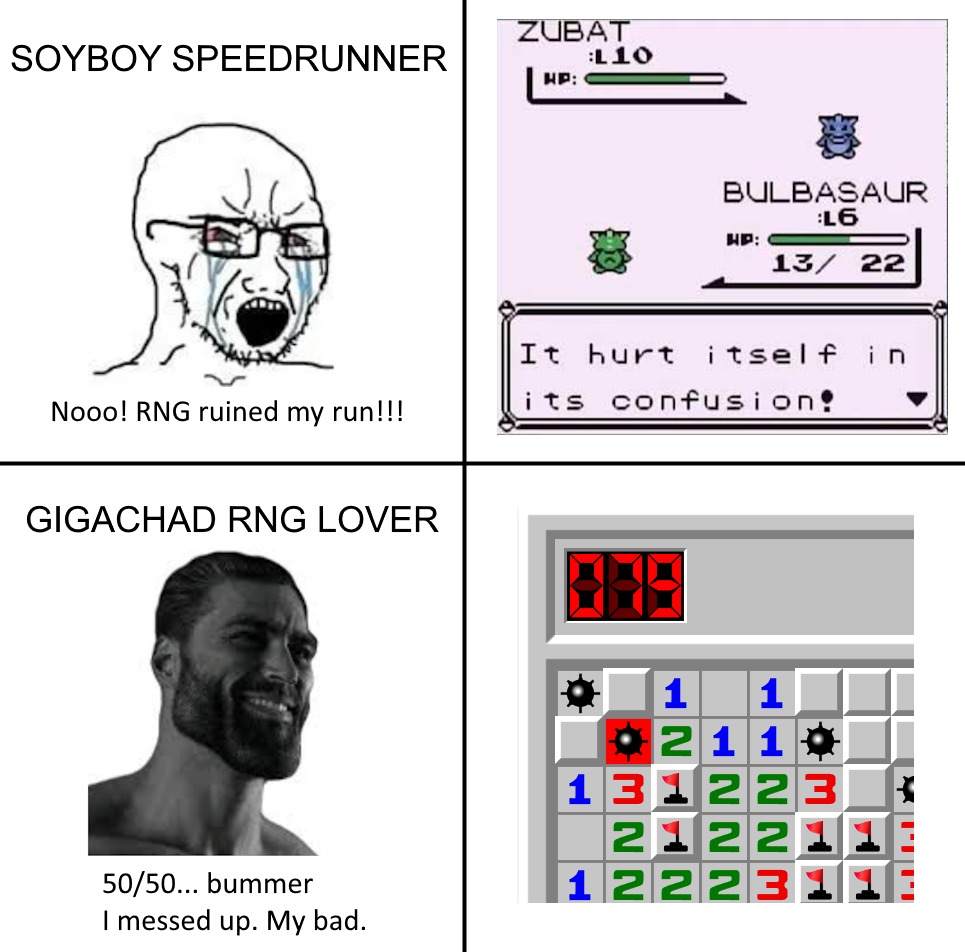 SOYBOY SPEEDRUNNER
Nooo! RNG ruined my run!!!
ZUBAT
BULBASAUR
It hurt itself in its confusion!
GIGACHAD RNG LOVER
50/50... bummer I messed up. My bad.