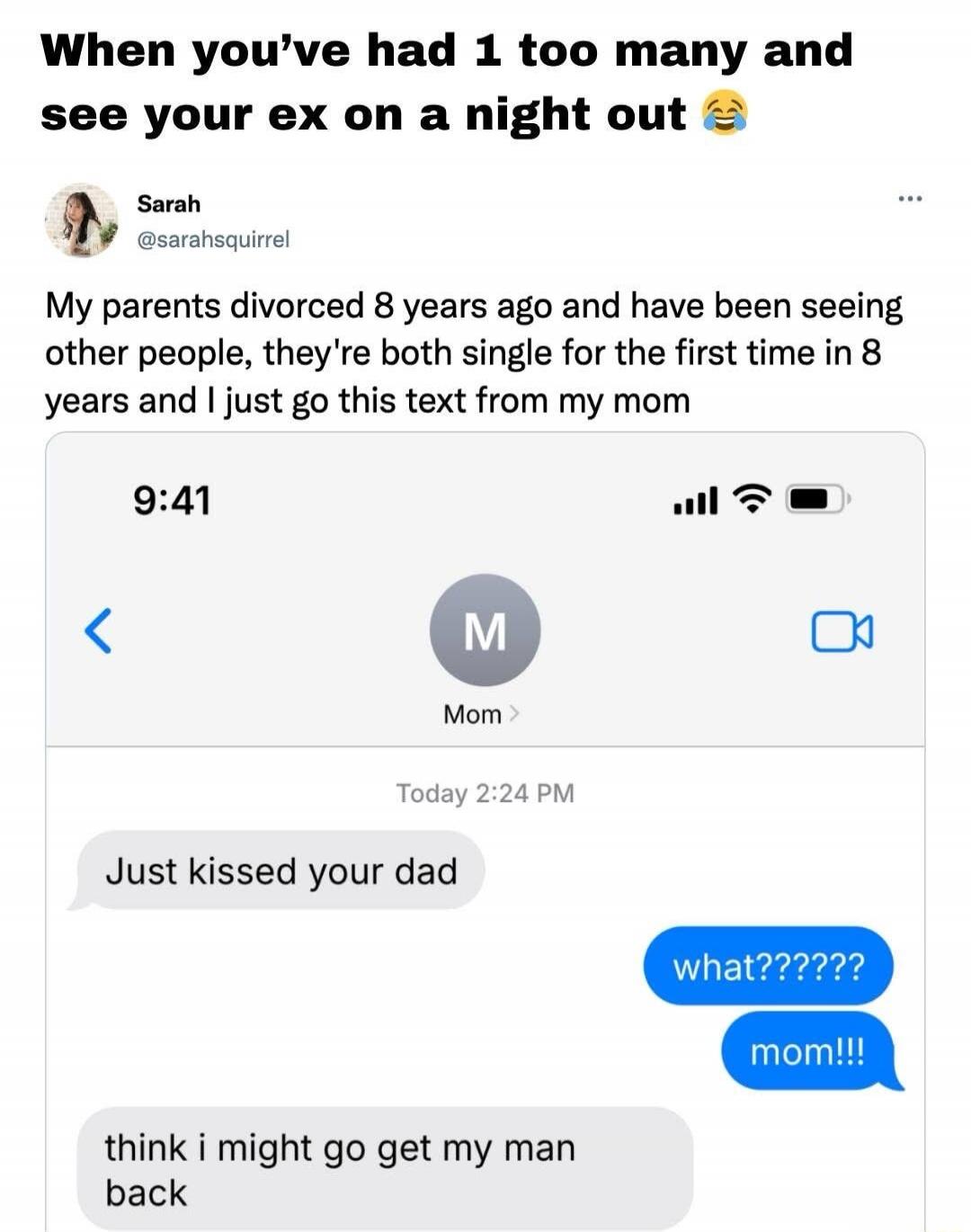 When you’ve had 1 too many and see your ex on a night out 😂

Sarah @sarahsquirrel
My parents divorced 8 years ago and have been seeing other people, they're both single for the first time in 8 years and I just got this text from my mom

9:41
Mom
Today 2:24 PM
Just kissed your dad
what???????
mom!!!
think i might go get my man back
