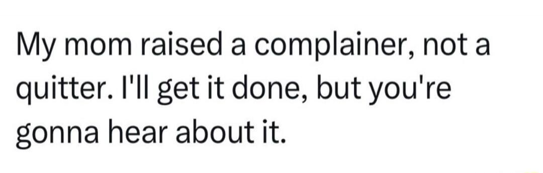 My mom raised a complainer, not a quitter. I'll get it done, but you're gonna hear about it.