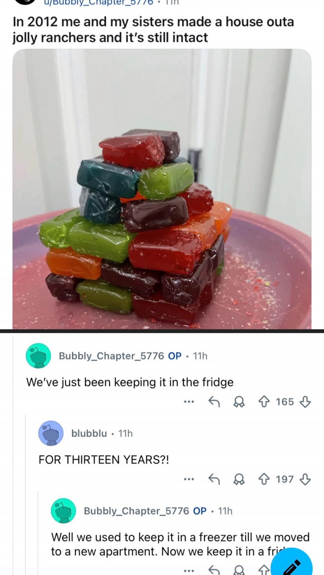 In 2012 me and my sisters made a house outta jolly ranchers and it's still intact
We've just been keeping it in the fridge
FOR THIRTEEN YEARS?!
Well we used to keep it in a freezer till we moved to a new apartment. Now we keep it in a fridge.