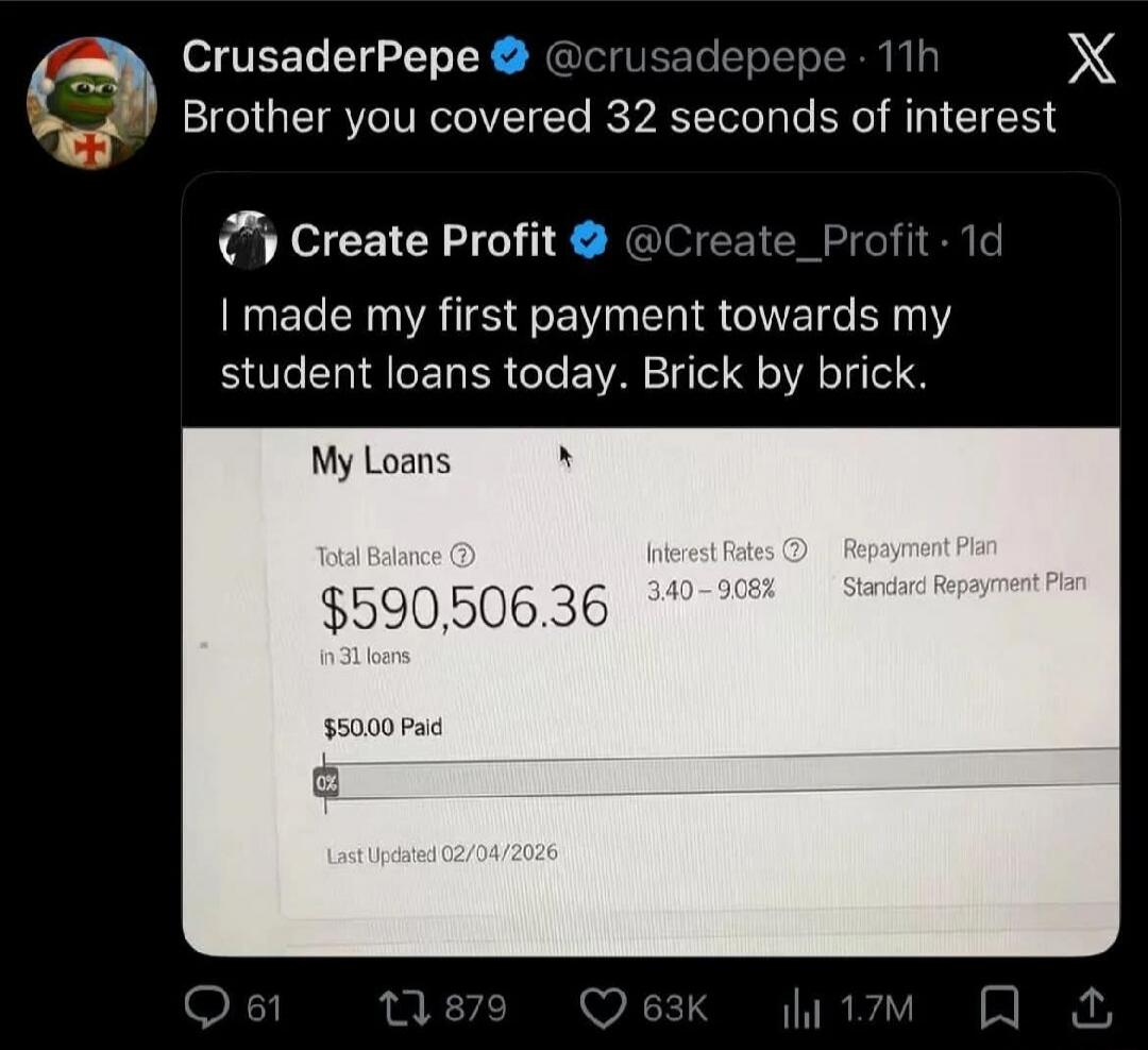 Brother you covered 32 seconds of interest

I made my first payment towards my student loans today. Brick by brick.

My Loans
Total Balance: $590,506.36
Interest Rates: 3.40% – 9.08%
Repayment Plan: Standard Repayment Plan
$500.00 Paid
Last Updated 02/04/2026