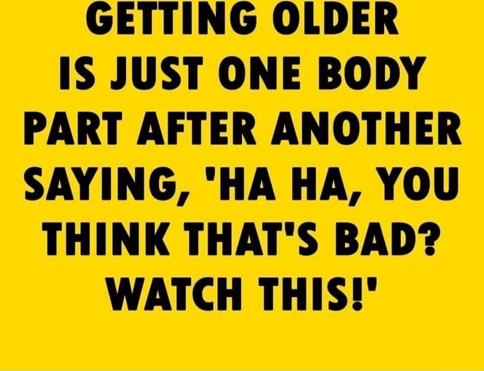 GETTING OLDER IS JUST ONE BODY PART AFTER ANOTHER SAYING, 'HA HA, YOU THINK THAT'S BAD? WATCH THIS!'